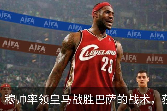 穆帅率领皇马战胜巴萨的战术，获得曼联旧将克罗斯、卡瓦哈尔的点赞和认可
